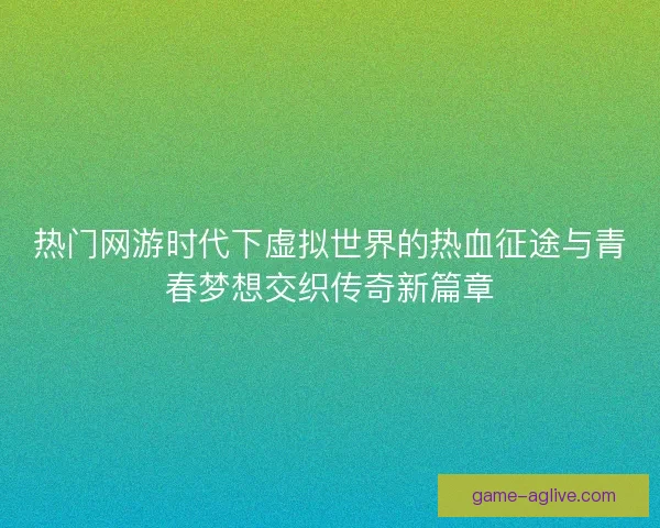 热门网游时代下虚拟世界的热血征途与青春梦想交织传奇新篇章